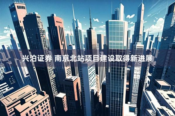 兴泊证券 南京北站项目建设取得新进展