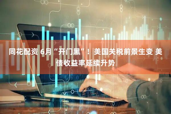 同花配资 6月“开门黑”！美国关税前景生变 美债收益率延续升势