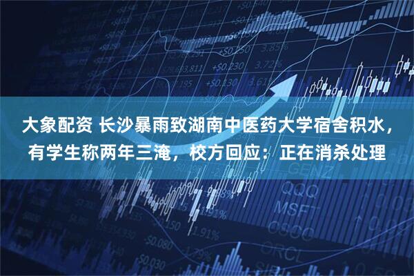 大象配资 长沙暴雨致湖南中医药大学宿舍积水，有学生称两年三淹，校方回应：正在消杀处理