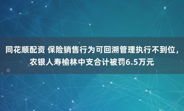 同花顺配资 保险销售行为可回溯管理执行不到位，农银人寿榆林中支合计被罚6.5万元