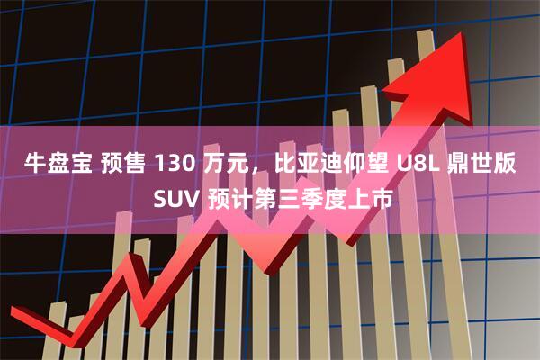 牛盘宝 预售 130 万元，比亚迪仰望 U8L 鼎世版 SUV 预计第三季度上市