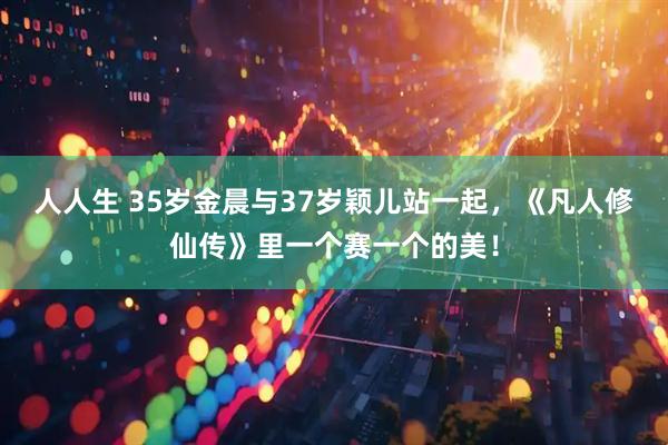 人人生 35岁金晨与37岁颖儿站一起，《凡人修仙传》里一个赛一个的美！