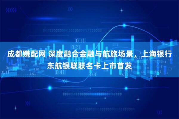 成都赚配网 深度融合金融与航旅场景，上海银行东航银联联名卡上市首发