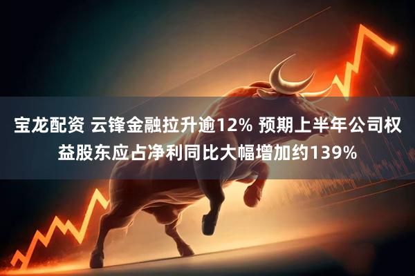 宝龙配资 云锋金融拉升逾12% 预期上半年公司权益股东应占净利同比大幅增加约139%