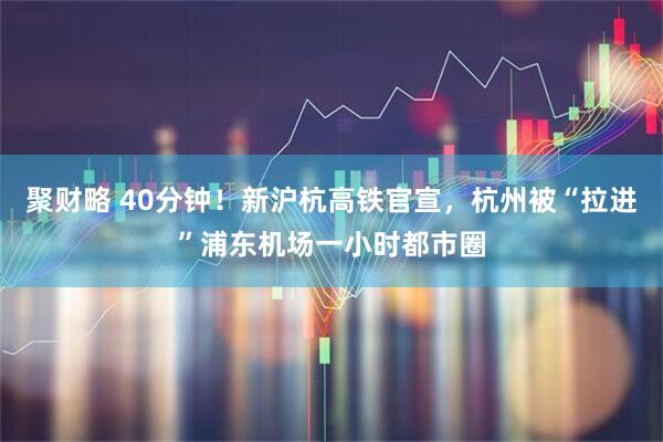 聚财略 40分钟！新沪杭高铁官宣，杭州被“拉进”浦东机场一小时都市圈