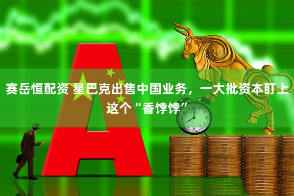 赛岳恒配资 星巴克出售中国业务，一大批资本盯上这个“香饽饽”
