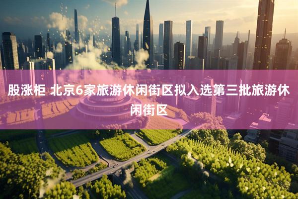 股涨柜 北京6家旅游休闲街区拟入选第三批旅游休闲街区