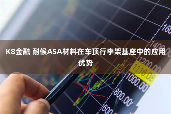 K8金融 耐候ASA材料在车顶行李架基座中的应用优势