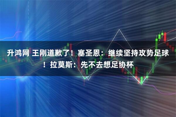 升鸿网 王刚道歉了！塞圣恩：继续坚持攻势足球！拉莫斯：先不去想足协杯