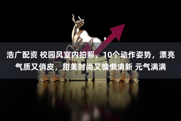 浩广配资 校园风室内拍照，10个动作姿势，漂亮气质又俏皮，甜美时尚又慵懒清新 元气满满