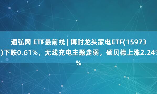 通弘网 ETF最前线 | 博时龙头家电ETF(159730)下跌0.61%，无线充电主题走弱，硕贝德上涨2.24%
