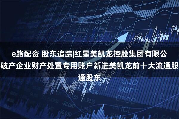 e路配资 股东追踪|红星美凯龙控股集团有限公司破产企业财产处置专用账户新进美凯龙前十大流通股东