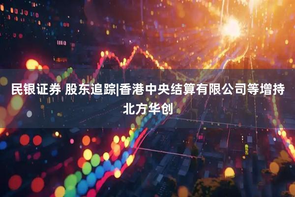 民银证券 股东追踪|香港中央结算有限公司等增持北方华创