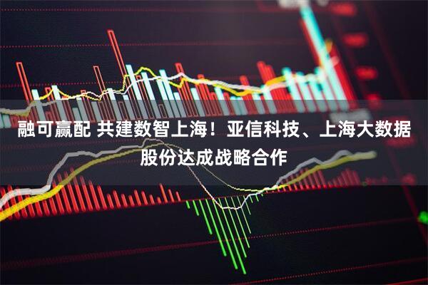 融可赢配 共建数智上海！亚信科技、上海大数据股份达成战略合作
