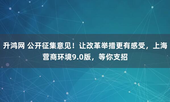 升鸿网 公开征集意见！让改革举措更有感受，上海营商环境9.0版，等你支招
