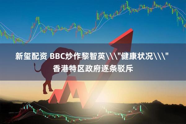 新玺配资 BBC炒作黎智英\＂健康状况\＂ 香港特区政府逐条驳斥