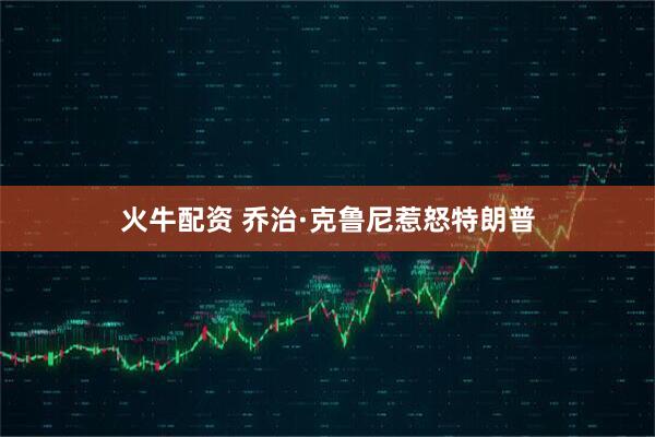 火牛配资 乔治·克鲁尼惹怒特朗普