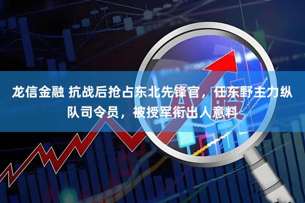 龙信金融 抗战后抢占东北先锋官，任东野主力纵队司令员，被授军衔出人意料