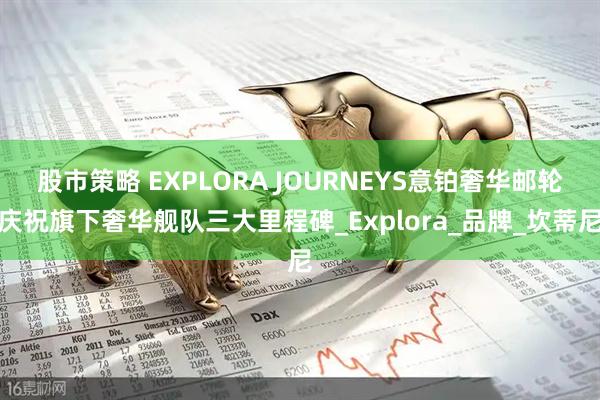 股市策略 EXPLORA JOURNEYS意铂奢华邮轮庆祝旗下奢华舰队三大里程碑_Explora_品牌_坎蒂尼