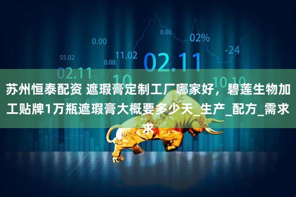 苏州恒泰配资 遮瑕膏定制工厂哪家好，碧莲生物加工贴牌1万瓶遮瑕膏大概要多少天_生产_配方_需求