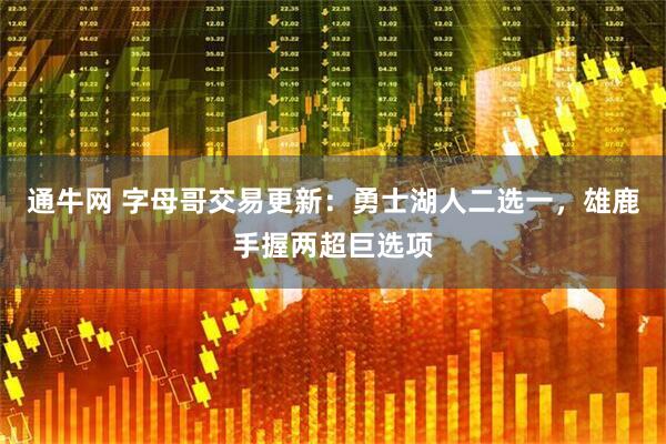 通牛网 字母哥交易更新：勇士湖人二选一，雄鹿手握两超巨选项